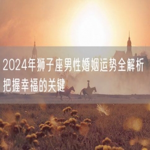 2024年狮子座男性婚姻运势全解析 把握幸福的关键