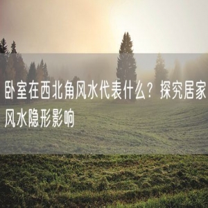 卧室在西北角风水代表什么？探究居家风水隐形影响