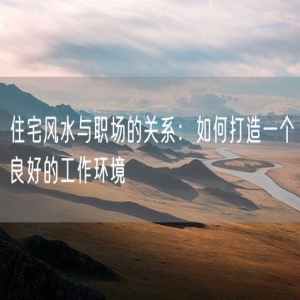 住宅风水与职场的关系：如何打造一个良好的工作环境