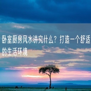 卧室厨房风水讲究什么？打造一个舒适的生活环境