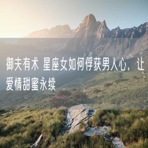 御夫有术 星座女如何俘获男人心，让爱情甜蜜永续