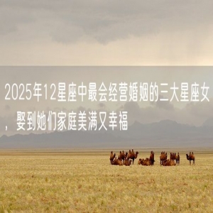 2025年12星座中最会经营婚姻的三大星座女，娶到她们家庭美满又幸福