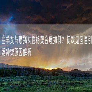 白羊女与摩羯女性格契合度如何？初次见面易引发冲突原因解析