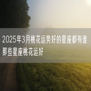 2025年3月桃花运势好的星座都有谁 那些星座桃花运好