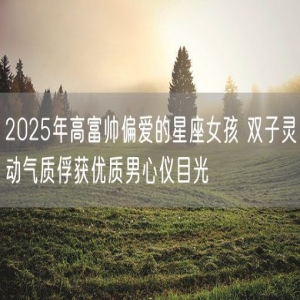 2025年高富帅偏爱的星座女孩 双子灵动气质俘获优质男心仪目光