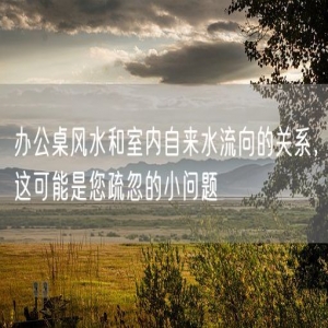 办公桌风水和室内自来水流向的关系，这可能是您疏忽的小问题