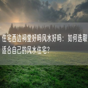 住宅西边祠堂好吗风水好吗：如何选取适合自己的风水住宅？