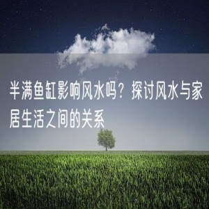 半满鱼缸影响风水吗？探讨风水与家居生活之间的关系