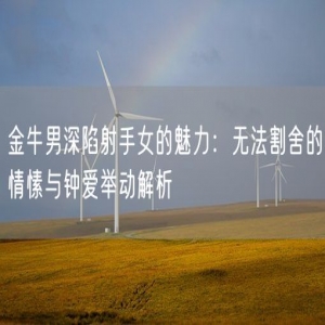 金牛男深陷射手女的魅力：无法割舍的情愫与钟爱举动解析
