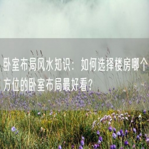 卧室布局风水知识：如何选择楼房哪个方位的卧室布局最好看？