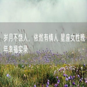 岁月不饶人，依然有情人 星座女性晚年幸福实录