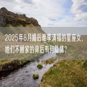 2025年8月婚后难享清福的星座女，她们不顾家的背后有何隐情？