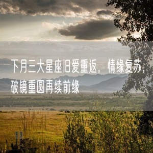 下月三大星座旧爱重返，情缘复苏，破镜重圆再续前缘