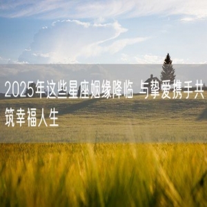 2025年这些星座姻缘降临 与挚爱携手共筑幸福人生