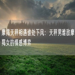 摩羯天秤相遇谁处下风：天秤男难敌摩羯女的情感博弈