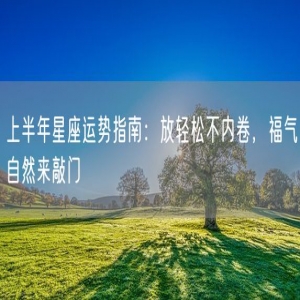上半年星座运势指南：放轻松不内卷，福气自然来敲门