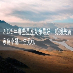 2025年哪些星座女命最好，婚姻美满家庭幸福一生无忧