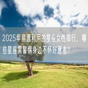 2025年易遭利用的星座女性排行，哪些星座需警惕身边不怀好意者？