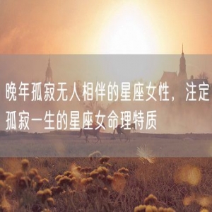晚年孤寂无人相伴的星座女性，注定孤寂一生的星座女命理特质