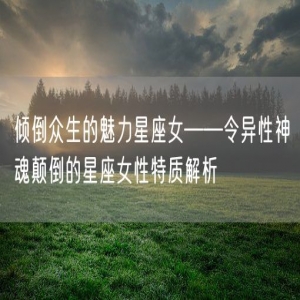 倾倒众生的魅力星座女——令异性神魂颠倒的星座女性特质解析