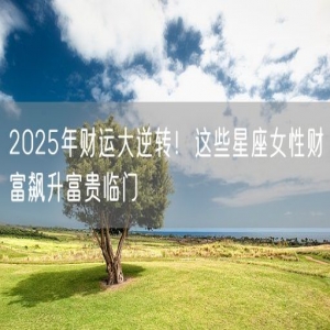 2025年财运大逆转！这些星座女性财富飙升富贵临门