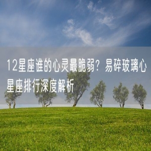 12星座谁的心灵最脆弱？易碎玻璃心星座排行深度解析