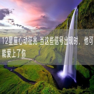 12星座心动征兆 当这些信号出现时，他可能爱上了你
