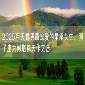 2025年天蝎男最宠爱的星座女生，狮子座为何堪称天作之合