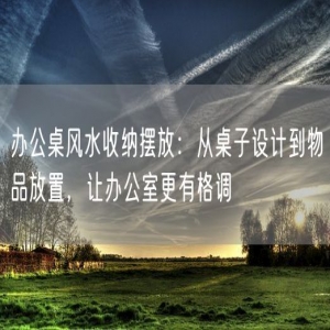 办公桌风水收纳摆放：从桌子设计到物品放置，让办公室更有格调