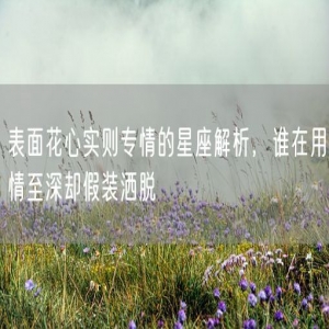 表面花心实则专情的星座解析，谁在用情至深却假装洒脱