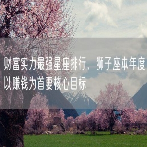 财富实力最强星座排行，狮子座本年度以赚钱为首要核心目标