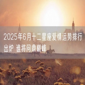 2025年6月十二星座爱情运势排行出炉 谁将问鼎巅峰