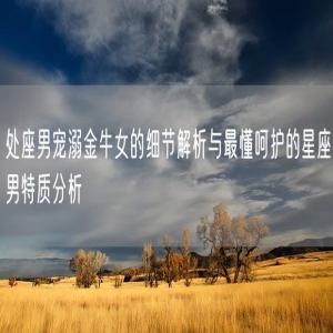 处座男宠溺金牛女的细节解析与最懂呵护的星座男特质分析