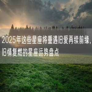 2025年这些星座将重遇旧爱再续前缘，旧情复燃的星座运势盘点