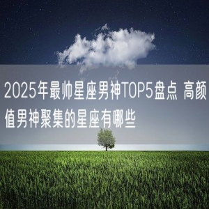 2025年最帅星座男神TOP5盘点 高颜值男神聚集的星座有哪些