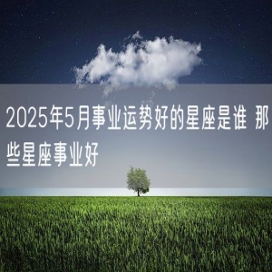 2025年5月事业运势好的星座是谁 那些星座事业好