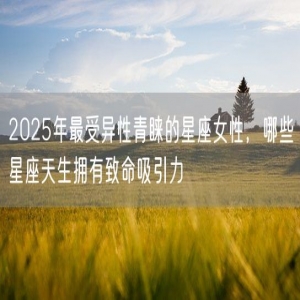 2025年最受异性青睐的星座女性，哪些星座天生拥有致命吸引力