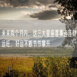 未来两个月内，这三大星座喜事连连财运旺，好运不断节节攀升