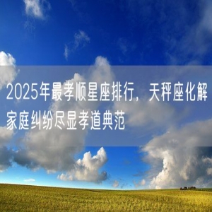 2025年最孝顺星座排行，天秤座化解家庭纠纷尽显孝道典范