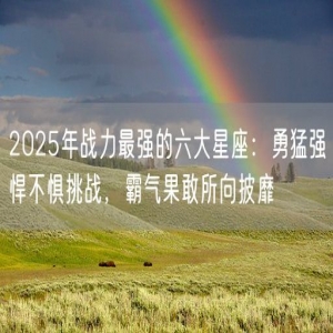 2025年战力最强的六大星座：勇猛强悍不惧挑战，霸气果敢所向披靡