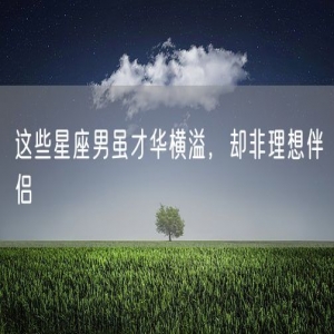 这些星座男虽才华横溢，却非理想伴侣