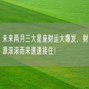 未来两月三大星座财运大爆发，财源滚滚而来速速接住！