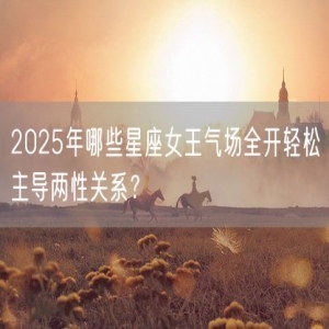 2025年哪些星座女王气场全开轻松主导两性关系？