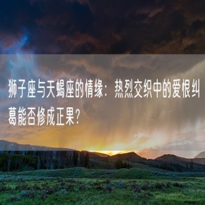 狮子座与天蝎座的情缘：热烈交织中的爱恨纠葛能否修成正果？