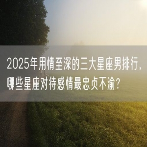 2025年用情至深的三大星座男排行，哪些星座对待感情最忠贞不渝？