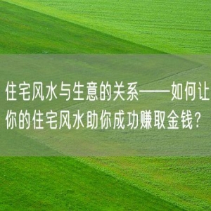 住宅风水与生意的关系——如何让你的住宅风水助你成功赚取金钱？