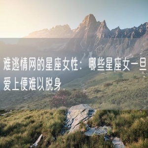 难逃情网的星座女性：哪些星座女一旦爱上便难以脱身