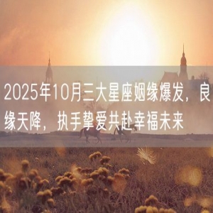 2025年10月三大星座姻缘爆发，良缘天降，执手挚爱共赴幸福未来
