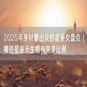 2025年身材最出众的星座女盘点｜哪些星座天生拥有完美比例