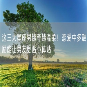 这三大星座男越夸越温柔！恋爱中多鼓励能让男友更贴心体贴